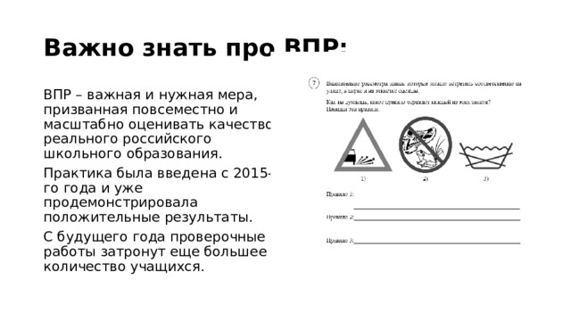 Важно знать про ВПР: ВПР – важная и нужная мера, призванная повсеместно и масштабно оценивать качество реального российского школьного образования. Практика была введена с 2015-го года и уже продемонстрировала положительные результаты. С будущего года проверочные работы затронут еще большее количество учащихся. 