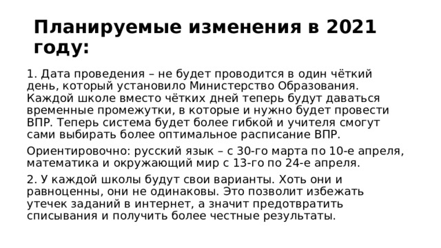 Планируемые изменения в 2021 году: 1. Дата проведения – не будет проводится в один чёткий день, который установило Министерство Образования. Каждой школе вместо чётких дней теперь будут даваться временные промежутки, в которые и нужно будет провести ВПР. Теперь система будет более гибкой и учителя смогут сами выбирать более оптимальное расписание ВПР. Ориентировочно: русский язык – с 30-го марта по 10-е апреля, математика и окружающий мир с 13-го по 24-е апреля. 2. У каждой школы будут свои варианты. Хоть они и равноценны, они не одинаковы. Это позволит избежать утечек заданий в интернет, а значит предотвратить списывания и получить более честные результаты. 