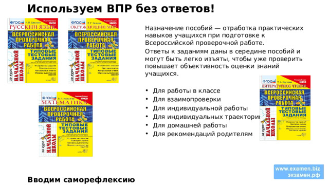Используем ВПР без ответов! Назначение пособий — отработка практических навыков учащихся при подготовке к Всероссийской проверочной работе. Ответы к заданиям даны в середине пособий и могут быть легко изъяты, чтобы уже проверить повышает объективность оценки знаний учащихся. Для работы в классе Для взаимопроверки Для индивидуальной работы Для индивидуальных траекторий Для домашней работы Для рекомендаций родителям Вводим саморефлексию 