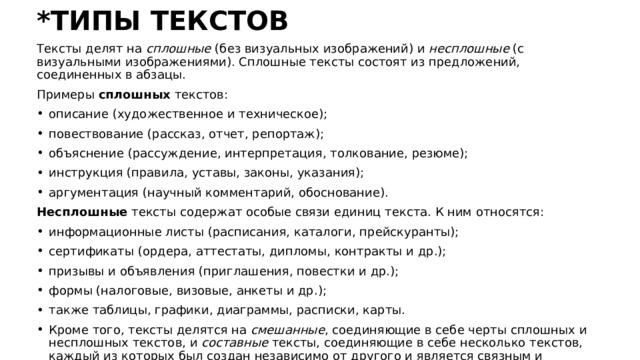 *ТИПЫ ТЕКСТОВ Тексты делят на сплошные (без визуальных изображений) и несплошные (с визуальными изображениями). Сплошные тексты состоят из предложений, соединенных в абзацы. Примеры сплошных текстов: описание (художественное и техническое); повествование (рассказ, отчет, репортаж); объяснение (рассуждение, интерпретация, толкование, резюме); инструкция (правила, уставы, законы, указания); аргументация (научный комментарий, обоснование). Несплошные тексты содержат особые связи единиц текста. К ним относятся: информационные листы (расписания, каталоги, прейскуранты); сертификаты (ордера, аттестаты, дипломы, контракты и др.); призывы и объявления (приглашения, повестки и др.); формы (налоговые, визовые, анкеты и др.); также таблицы, графики, диаграммы, расписки, карты. Кроме того, тексты делятся на смешанные , соединяющие в себе черты сплошных и несплошных текстов, и составные тексты, соединяющие в себе несколько текстов, каждый из которых был создан независимо от другого и является связным и законченным 