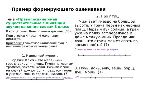 Пример формирующего оценивания 2. Про птиц  Чиж вьёт гнездо на большой высоте. У грача перья как чёрный плащ. Первый луч солнца, а грач уже на полях ест червячков и даже мелкую дичь. Правда или ложь, что стриж может спать во время полёта? (7) Взаимопроверка и самопроверка.  3. Ночь, дочь, мяч, вещь, борщ, душ, мощь. (7) Сверка по образцу и самопроверка. Тема «Правописание имен существительные с шипящим звуком на конце слова» 3 класс В конце темы: Контрольный диктант (60). Подготовка: 4 часа – 4 маленьких диктанта. Критерий: грамотное написание сущ. с шипящим звуком на конце слова 1. Известный курорт.  Горячий Ключ – это маленький город, вокруг – глушь. Гуляя по лесным тропкам, захвати ковш. Возьми плащ на случай дождя. Если предстоит ночь в ущелье, можно сделать шалаш. (7) Взаимопроверка, самопроверка и проверка учителем. 