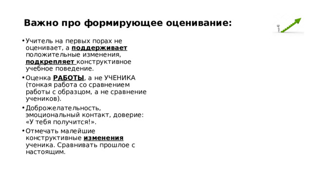 Важно про формирующее оценивание: Учитель на первых порах не оценивает, а поддерживает положительные изменения, подкрепляет конструктивное учебное поведение. Оценка РАБОТЫ , а не УЧЕНИКА (тонкая работа со сравнением работы с образцом, а не сравнение учеников). Доброжелательность, эмоциональный контакт, доверие: «У тебя получится!». Отмечать малейшие конструктивные изменения ученика. Сравнивать прошлое с настоящим. 