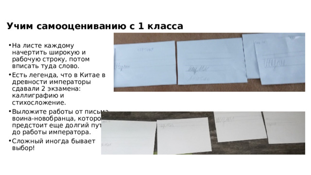 Учим самооцениванию с 1 класса На листе каждому начертить широкую и рабочую строку, потом вписать туда слово. Есть легенда, что в Китае в древности императоры сдавали 2 экзамена: каллиграфию и стихосложение. Выложите работы от письма воина-новобранца, которому предстоит еще долгий путь, до работы императора. Сложный иногда бывает выбор! 
