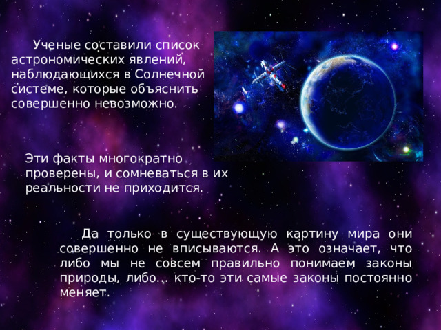 Ученые составили список астрономических явлений, наблюдающихся в Солнечной системе, которые объяснить совершенно невозможно. Эти факты многократно проверены, и сомневаться в их реальности не приходится.  Да только в существующую картину мира они совершенно не вписываются. А это означает, что либо мы не совсем правильно понимаем законы природы, либо… кто-то эти самые законы постоянно меняет. 