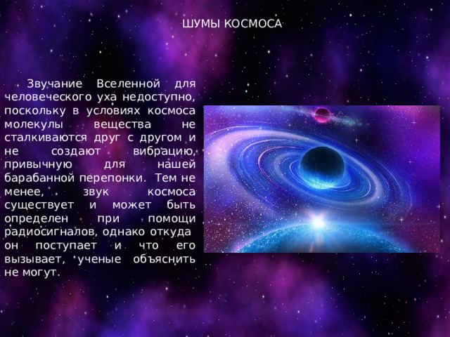 ШУМЫ КОСМОСА  Звучание Вселенной для человеческого уха недоступно, поскольку в условиях космоса молекулы вещества не сталкиваются друг с другом и не создают вибрацию, привычную для нашей барабанной перепонки. Тем не менее, звук космоса существует и может быть определен при помощи радиосигналов, однако откуда он поступает и что его вызывает, ученые объяснить не могут. 