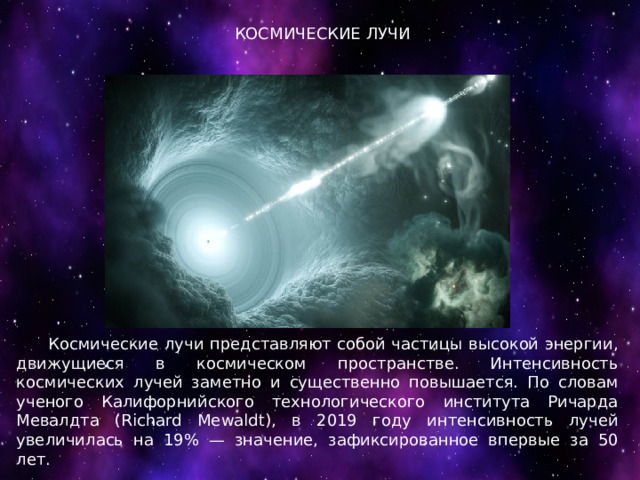 КОСМИЧЕСКИЕ ЛУЧИ  Космические лучи представляют собой частицы высокой энергии, движущиеся в космическом пространстве. Интенсивность космических лучей заметно и существенно повышается. По словам ученого Калифорнийского технологического института Ричарда Мевалдта (Richard Mewaldt), в 2019 году интенсивность лучей увеличилась на 19% — значение, зафиксированное впервые за 50 лет. 