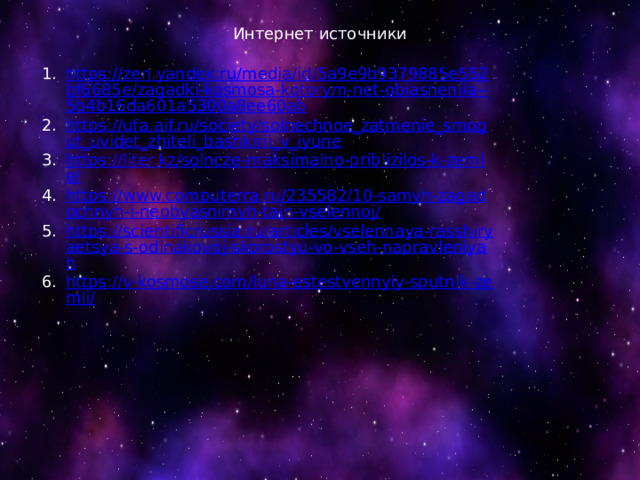 Интернет источники https://zen.yandex.ru/media/id/5a9e9b9379885e552bf6685e/zagadki-kosmosa-kotorym-net-obiasneniia--5b4b16da601a5300a8ee60ab https://ufa.aif.ru/society/solnechnoe_zatmenie_smogut_uvidet_zhiteli_bashkirii_v_iyune https://liter.kz/solncze-maksimalno-priblizilos-k-zemle/ https://www.computerra.ru/235582/10-samyh-zagadochnyh-i-neobyasnimyh-tajn-vselennoj/ https://scientificrussia.ru/articles/vselennaya-rasshiryaetsya-s-odinakovoj-skorostyu-vo-vseh-napravleniyah https://v-kosmose.com/luna-estestvennyiy-sputnik-zemli/ 