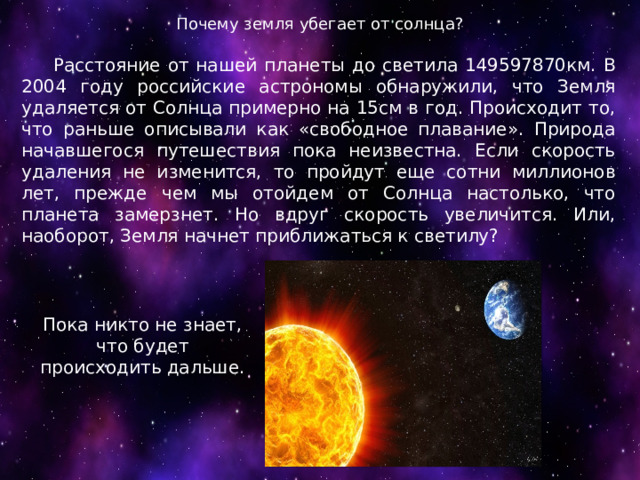 Почему земля убегает от солнца?  Расстояние от нашей планеты до светила 149597870км. В 2004 году российские астрономы обнаружили, что Земля удаляется от Солнца примерно на 15см в год. Происходит то, что раньше описывали как «свободное плавание». Природа начавшегося путешествия пока неизвестна. Если скорость удаления не изменится, то пройдут еще сотни миллионов лет, прежде чем мы отойдем от Солнца настолько, что планета замерзнет. Но вдруг скорость увеличится. Или, наоборот, Земля начнет приближаться к светилу? Пока никто не знает, что будет происходить дальше. 