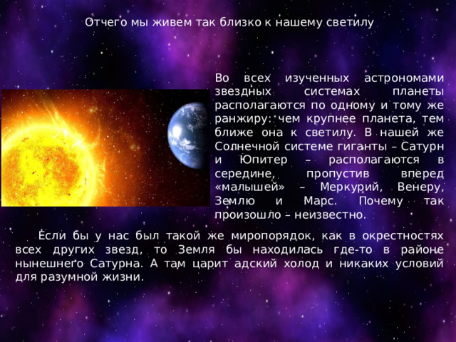Отчего мы живем так близко к нашему светилу Во всех изученных астрономами звездных системах планеты располагаются по одному и тому же ранжиру: чем крупнее планета, тем ближе она к светилу. В нашей же Солнечной системе гиганты – Сатурн и Юпитер – располагаются в середине, пропустив вперед «малышей» – Меркурий, Венеру, Землю и Марс. Почему так произошло – неизвестно.  Если бы у нас был такой же миропорядок, как в окрестностях всех других звезд, то Земля бы находилась где-то в районе нынешнего Сатурна. А там царит адский холод и никаких условий для разумной жизни. 