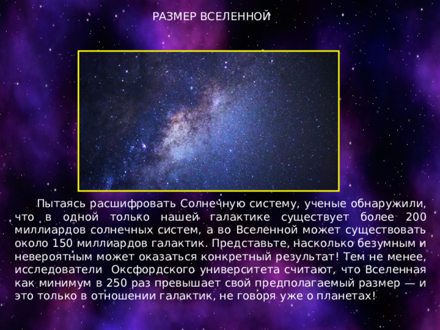 РАЗМЕР ВСЕЛЕННОЙ  Пытаясь расшифровать Солнечную систему, ученые обнаружили, что в одной только нашей галактике существует более 200 миллиардов солнечных систем, а во Вселенной может существовать около 150 миллиардов галактик. Представьте, насколько безумным и невероятным может оказаться конкретный результат! Тем не менее, исследователи Оксфордского университета считают, что Вселенная как минимум в 250 раз превышает свой предполагаемый размер — и это только в отношении галактик, не говоря уже о планетах! 