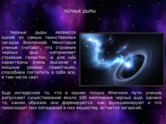 ЧЕРНЫЕ ДЫРЫ  Черные дыры являются одной из самых таинственных загадок Вселенной. Некоторые ученые считают, что строение черных дыр напоминает строение галактик, и для них характерны очень высокие и мощные уровни гравитации, способные поглотить в себя все, в том числе свет. Еще интереснее то, что в одном только Млечном пути ученые допускают существование около 100 миллионов черных дыр, однако то, каким образом они формируются, как функционируют и что происходит при попадании в них вещества, остается загадкой. 