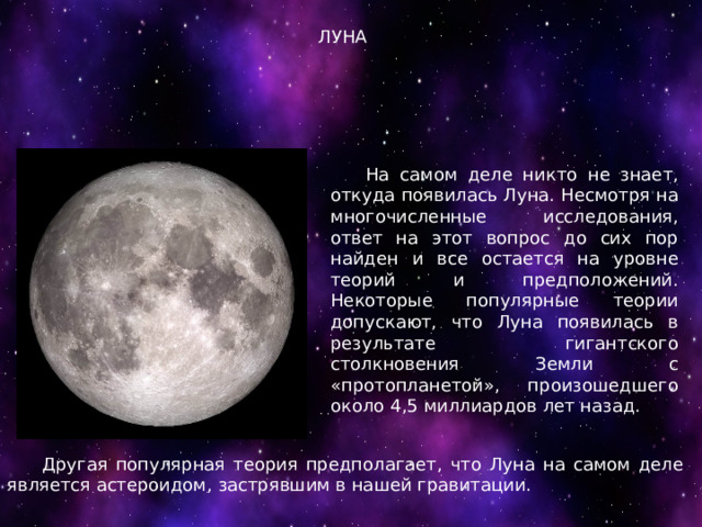ЛУНА  На самом деле никто не знает, откуда появилась Луна. Несмотря на многочисленные исследования, ответ на этот вопрос до сих пор найден и все остается на уровне теорий и предположений. Некоторые популярные теории допускают, что Луна появилась в результате гигантского столкновения Земли с «протопланетой», произошедшего около 4,5 миллиардов лет назад.  Другая популярная теория предполагает, что Луна на самом деле является астероидом, застрявшим в нашей гравитации. 