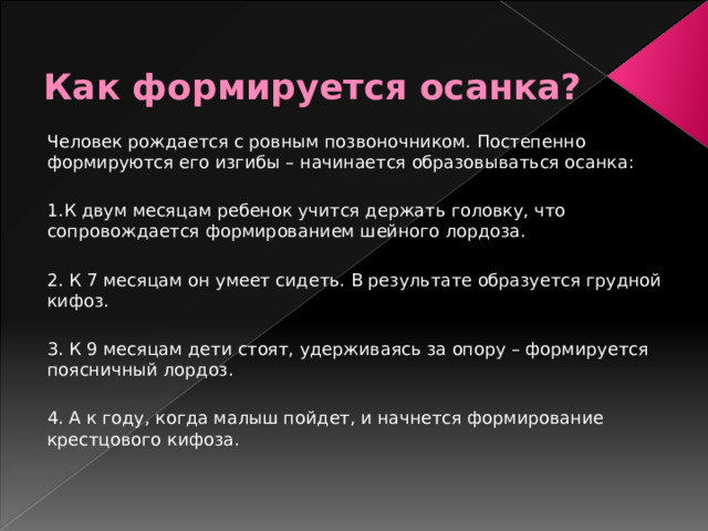 Как формируется осанка? Человек рождается с ровным позвоночником. Постепенно формируются его изгибы – начинается образовываться осанка: 1.К двум месяцам ребенок учится держать головку, что сопровождается формированием шейного лордоза. 2. К 7 месяцам он умеет сидеть. В результате образуется грудной кифоз. 3. К 9 месяцам дети стоят, удерживаясь за опору – формируется поясничный лордоз. 4. А к году, когда малыш пойдет, и начнется формирование крестцового кифоза.    