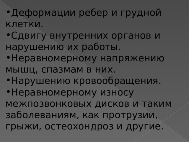 Деформации ребер и грудной клетки. Сдвигу внутренних органов и нарушению их работы. Неравномерному напряжению мышц, спазмам в них. Нарушению кровообращения. Неравномерному износу межпозвонковых дисков и таким заболеваниям, как протрузии, грыжи, остеохондроз и другие. 