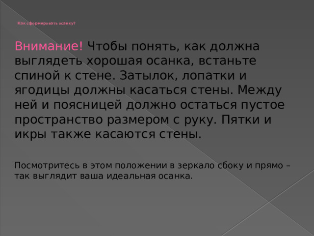 Как сформировать осанку?   Внимание! Чтобы понять, как должна выглядеть хорошая осанка, встаньте спиной к стене. Затылок, лопатки и ягодицы должны касаться стены. Между ней и поясницей должно остаться пустое пространство размером с руку. Пятки и икры также касаются стены. Посмотритесь в этом положении в зеркало сбоку и прямо – так выглядит ваша идеальная осанка.   