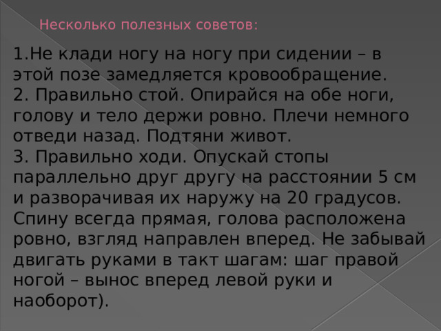 Несколько полезных советов:   1.Не клади ногу на ногу при сидении – в этой позе замедляется кровообращение.  2. Правильно стой. Опирайся на обе ноги, голову и тело держи ровно. Плечи немного отведи назад. Подтяни живот. 3. Правильно ходи. Опускай стопы параллельно друг другу на расстоянии 5 см и разворачивая их наружу на 20 градусов. Спину всегда прямая, голова расположена ровно, взгляд направлен вперед. Не забывай двигать руками в такт шагам: шаг правой ногой – вынос вперед левой руки и наоборот). 