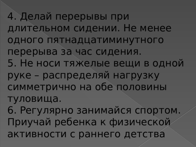 4. Делай перерывы при длительном сидении. Не менее одного пятнадцатиминутного перерыва за час сидения. 5. Не носи тяжелые вещи в одной руке – распределяй нагрузку симметрично на обе половины туловища. 6. Регулярно занимайся спортом. Приучай ребенка к физической активности с раннего детства   