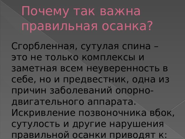 Почему так важна правильная осанка? Сгорбленная, сутулая спина – это не только комплексы и заметная всем неуверенность в себе, но и предвестник, одна из причин заболеваний опорно-двигательного аппарата. Искривление позвоночника вбок, сутулость и другие нарушения правильной осанки приводят к: 