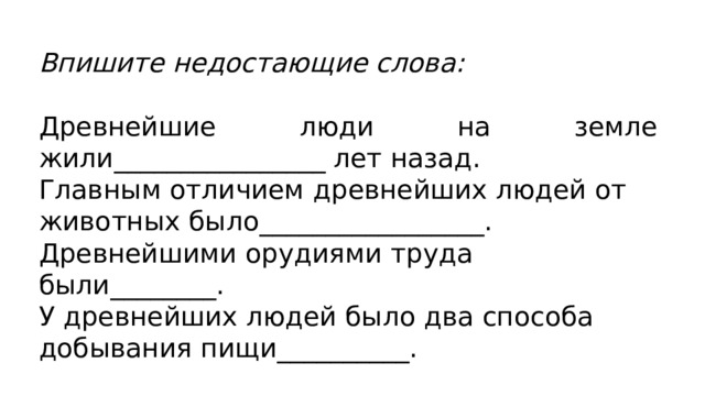 Впишите недостающие слова:  Древнейшие люди на земле жили________________ лет назад. Главным отличием древнейших людей от животных было_________________. Древнейшими орудиями труда были________. У древнейших людей было два способа добывания пищи__________. 