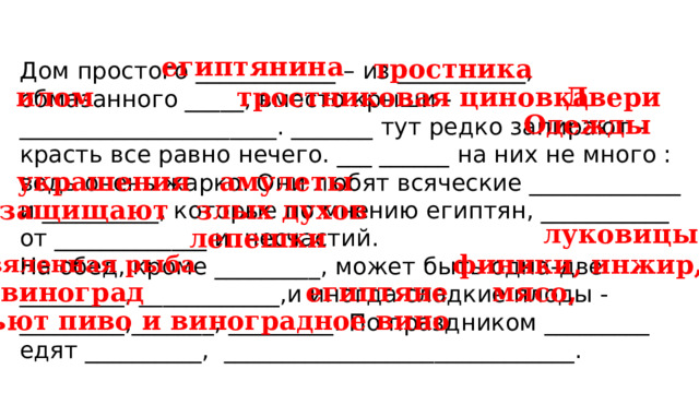 египтянина тростника Дом простого ____________ – из ___________, обмазанного _____, вместо крыши - ______________________. _______ тут редко запирают – красть все равно нечего. ___ ______ на них не много : ведь очень жарко. Они любят всяческие _____________ и __________, которые по мнению египтян, ___________ от _____________ и несчастий. На обед, кроме _________, может быть одна-две _________, ____________,и иногда сладкие плоды - _________,_______, _________. По праздником _________ едят __________, ______________________________. Двери илом тростниковая циновка Одежды украшения амулеты защищают злых духов луковицы лепешки финики, инжир, вяленная рыба египтяне виноград мясо, пьют пиво и виноградное вино 