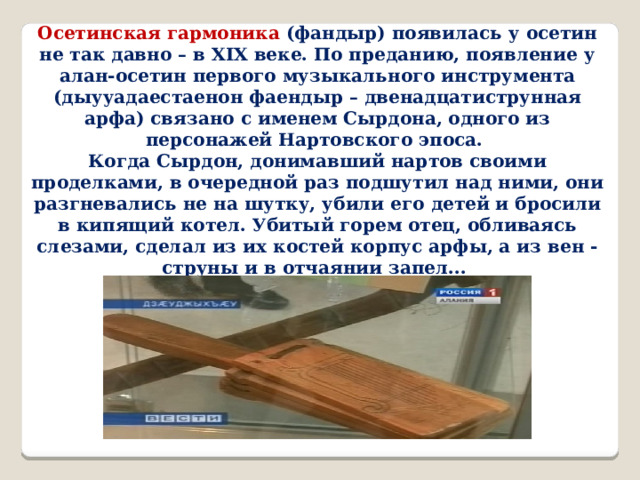 Осетинская гармоника (фандыр) появилась у осетин не так давно – в XIX веке. По преданию, появление у алан-осетин первого музыкального инструмента (дыууадаестаенон фаендыр – двенадцатиструнная арфа) связано с именем Сырдона, одного из персонажей Нартовского эпоса. Когда Сырдон, донимавший нартов своими проделками, в очередной раз подшутил над ними, они разгневались не на шутку, убили его детей и бросили в кипящий котел. Убитый горем отец, обливаясь слезами, сделал из их костей корпус арфы, а из вен -струны и в отчаянии запел...  