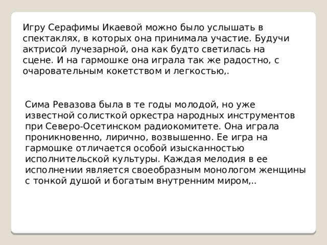 Игру Серафимы Икаевой можно было услышать в спектаклях, в которых она принимала участие. Будучи актрисой лучезарной, она как будто светилась на сцене. И на гармошке она играла так же радостно, с очаровательным кокетством и легкостью,. Сима Ревазова была в те годы молодой, но уже известной солисткой оркестра народных инструментов при Северо-Осетинском радиокомитете. Она играла проникновенно, лирично, возвышенно. Ее игра на гармошке отличается особой изысканностью исполнительской культуры. Каждая мелодия в ее исполнении является своеобразным монологом женщины с тонкой душой и богатым внутренним миром,.. 