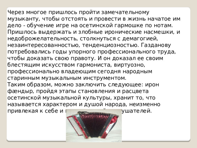 Через многое пришлось пройти замечательному музыканту, чтобы отстоять и провести в жизнь начатое им дело - обучение игре на осетинской гармошке по нотам. Пришлось выдержать и злобные иронические насмешки, и недоброжелательность, столкнуться с демагогией, незаинтересованностью, тенденциозностью. Газданову потребовались годы упорного профессионального труда, чтобы доказать свою правоту. И он доказал ее своим блестящим искусством гармониста, виртуозно, профессионально владеющим сегодня народным старинным музыкальным инструментом.  Таким образом, можно заключить следующее: ирон фæндыр, пройдя этапы становления и расцвета осетинской музыкальной культуры, хранит то, что называется характером и душой народа, неизменно привлекая к себе и исполнителей, и слушателей. 