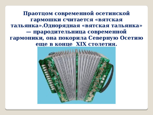 Праотцом современной осетинской гармошки считается «вятская тальянка».Однорядная «вятская тальянка» — прародительница современной гармоники, она покорила Северную Осетию еще в конце XIX столетия. 