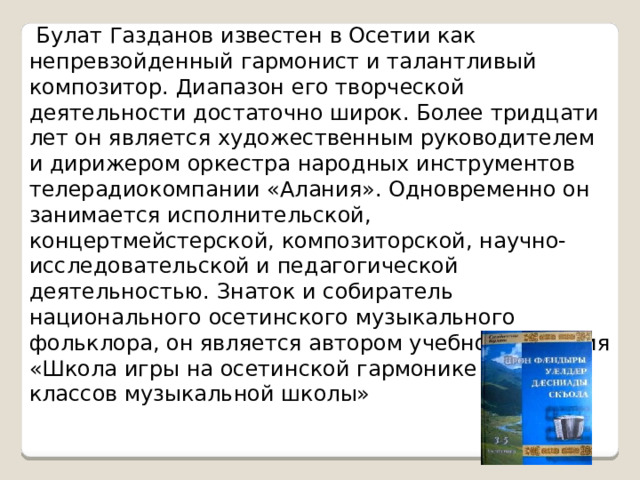  Булат Газданов известен в Осетии как непревзойденный гармонист и талантливый композитор. Диапазон его творческой деятельности достаточно широк. Более тридцати лет он является художественным руководителем и дирижером оркестра народных инструментов телерадиокомпании «Алания». Одновременно он занимается исполнительской, концертмейстерской, композиторской, научно-исследовательской и педагогической деятельностью. Знаток и собиратель национального осетинского музыкального фольклора, он является автором учебного пособия «Школа игры на осетинской гармонике для 1 — 2 классов музыкальной школы» 