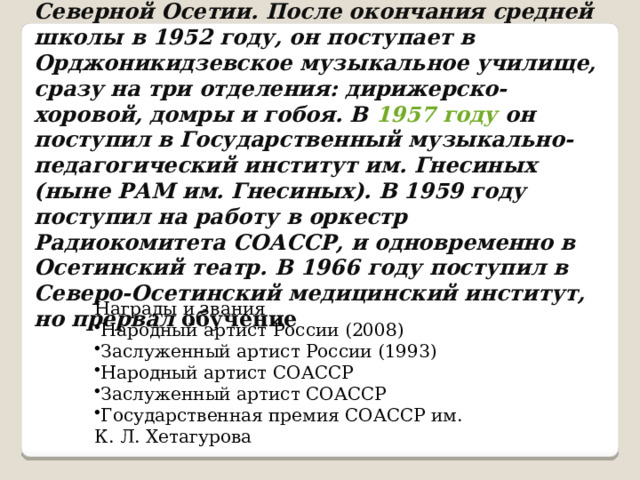 Родился в 1936 году , в селе Ольгинское, Северной Осетии. После окончания средней школы в 1952 году, он поступает в Орджоникидзевское музыкальное училище, сразу на три отделения: дирижерско-хоровой, домры и гобоя. В 1957 году он поступил в Государственный музыкально-педагогический институт им. Гнесиных (ныне РАМ им. Гнесиных). В 1959 году поступил на работу в оркестр Радиокомитета СОАССР, и одновременно в Осетинский театр. В 1966 году поступил в Северо-Осетинский медицинский институт, но прервал обучение Награды и звания Народный артист России (2008) Заслуженный артист России (1993) Народный артист СОАССР Заслуженный артист СОАССР Государственная премия СОАССР им. К. Л. Хетагурова 