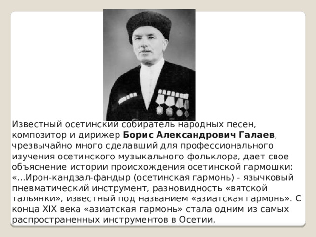 Известный осетинский собиратель народных песен, композитор и дирижер Борис Александрович Галаев , чрезвычайно много сделавший для профессионального изучения осетинского музыкального фольклора, дает свое объяснение истории происхождения осетинской гармошки: «...Ирон-кандзал-фандыр (осетинская гармонь) - язычковый пневматический инструмент, разновидность «вятской тальянки», известный под названием «азиатская гармонь». С конца XIX века «азиатская гармонь» стала одним из самых распространенных инструментов в Осетии. 