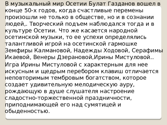 В музыкальный мир Осетии Булат Газданов вошел в конце 50-х годов, когда счастливые перемены произошли не только в обществе, но и в сознании людей,. Творческий подъем наблюдался тогда и в культуре Осетии. Что же касается народной осетинской музыки, то ее успехи определялись талантливой игрой на осетинской гармошке Земфиры Калмановой, Надежды Ходовой, Серафимы Икаевой, Венеры Дзерановой,Ирины Мистуловой.. .   Игра Ирины Мистуловой с характерным для нее искусным и щедрым перебором клавиш отличается неповторимым тембровым богатством, которое создает удивительную мелодическую ауру, рождающую в душе слушателя настроение сладостно-торжественной праздничности, приподнимающей его над сумятицей и обыденностью. 