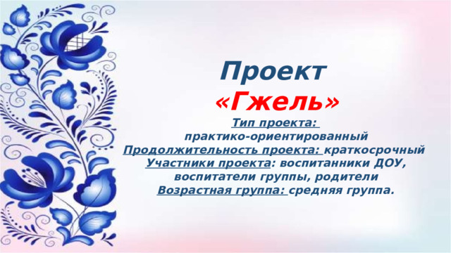 Проект «Гжель» Тип проекта: практико-ориентированный Продолжительность проекта: краткосрочный Участники проекта : воспитанники ДОУ, воспитатели группы, родители Возрастная группа: средняя группа. 