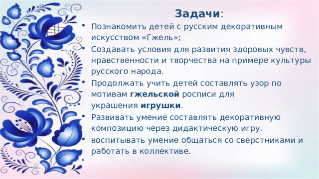 Задачи : Познакомить детей с русским декоративным искусством «Гжель»; Создавать условия для развития здоровых чувств, нравственности и творчества на примере культуры русского народа. Продолжать учить детей составлять узор по мотивам  гжельской  росписи для украшения  игрушки . Развивать умение составлять декоративную композицию через дидактическую игру. воспитывать умение общаться со сверстниками и работать в коллективе.   