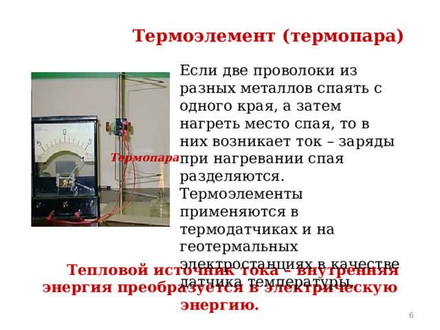 Термоэлемент (термопара) Если две проволоки из разных металлов спаять с одного края, а затем нагреть место спая, то в них возникает ток – заряды при нагревании спая разделяются. Термоэлементы применяются в термодатчиках и на геотермальных электростанциях в качестве датчика температуры. Термопара  Тепловой источник тока – внутренняя энергия преобразуется в электрическую энергию.  