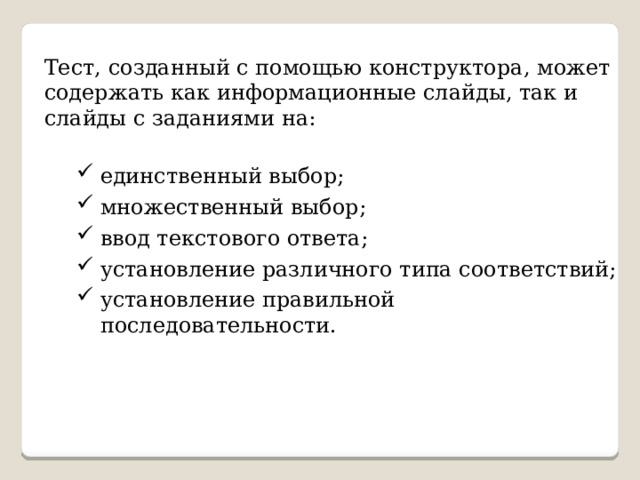 Тест, созданный с помощью конструктора, может содержать как информационные слайды, так и слайды с заданиями на: единственный выбор; множественный выбор; ввод текстового ответа; установление различного типа соответствий; установление правильной последовательности. единственный выбор; множественный выбор; ввод текстового ответа; установление различного типа соответствий; установление правильной последовательности. 