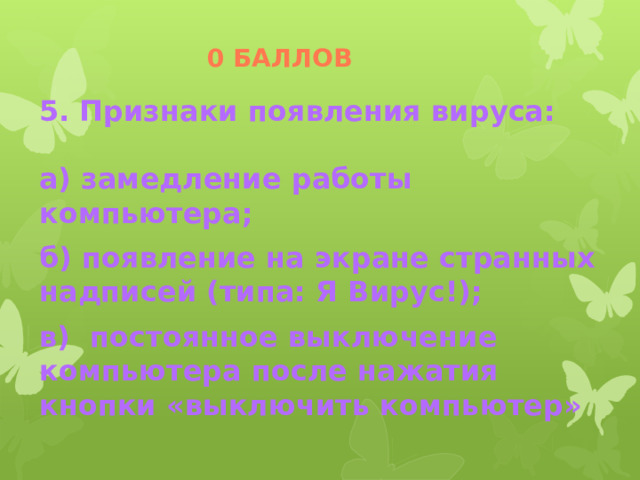 0 баллов 5. Признаки появления вируса:  а) замедление работы компьютера; б) появление на экране странных надписей (типа: Я Вирус!); в) постоянное выключение компьютера после нажатия кнопки «выключить компьютер» 