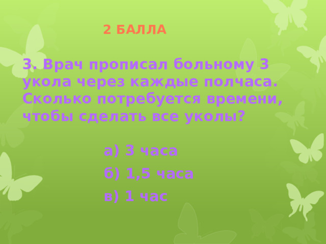 2 балла 3. Врач прописал больному 3 укола через каждые полчаса. Сколько потребуется времени, чтобы сделать все уколы?  а) 3 часа б) 1,5 часа в) 1 час 