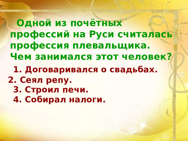  Одной из почётных профессий на Руси считалась профессия плевальщика. Чем занимался этот человек?   1. Договаривался о свадьбах.   3. Строил печи.  4. Собирал налоги. 2. Сеял репу. 