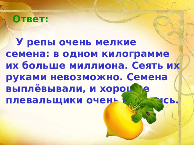 Ответ:   У репы очень мелкие семена: в одном килограмме их больше миллиона. Сеять их руками невозможно. Семена  выплёвывали, и хорошие плевальщики очень ценились. 