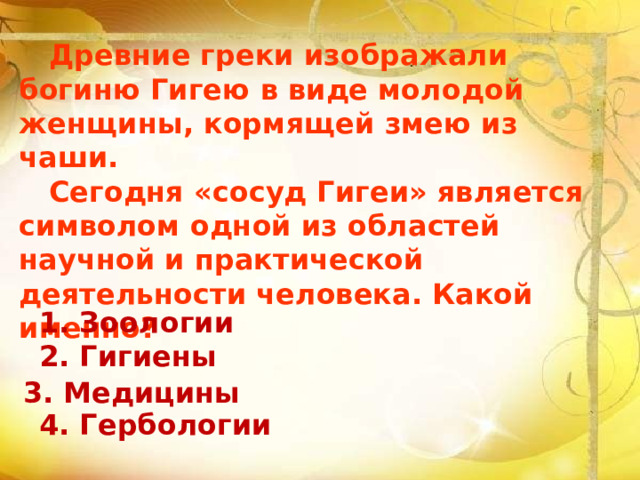  Древние греки изображали богиню Гигею в виде молодой женщины, кормящей змею из чаши.  Сегодня «сосуд Гигеи» является символом одной из областей научной и практической деятельности человека. Какой именно?   1. Зоологии  2. Гигиены   4. Гербологии 3. Медицины 