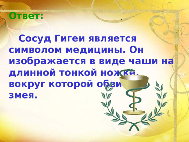 Ответ:   Сосуд Гигеи является символом медицины. Он изображается в виде чаши на длинной тонкой ножке, вокруг которой обвилась змея. 