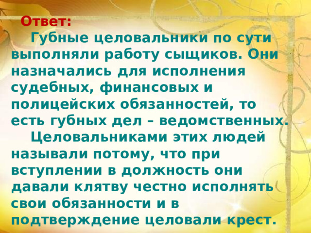  Ответ:  Губные целовальники по сути выполняли работу сыщиков. Они назначались для исполнения судебных, финансовых и полицейских обязанностей, то есть губных дел – ведомственных.  Целовальниками этих людей называли потому, что при вступлении в должность они давали клятву честно исполнять свои обязанности и в подтверждение целовали крест. 