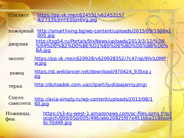 https://pp.vk.me/c624531/v624531574/27335/JmYESSjn6Vg.jpg Стилист http://smartliving.bg/wp-content/uploads/2015/09/1000x1000.jpg пожарный http://tsg54.ru/Portals/9/xNews/uploads/2013/3/12/%D0%94%D0%B2%D0%BE%D1%80%D0%BD%D0%B8%D0%BA.jpg дворник эколог https://pp.vk.me/c620928/v620928352/7c47/qU9fxlL0MPw.jpg https://st.weblancer.net/download/970424_935xp.jpg певец http://dutsadok.com.ua/clipart/ljudi/pajarniy.png \ терка Сопло самолета http://avia-simply.ru/wp-content/uploads/2013/08/160.jpg Ножницы, фен https://s3-eu-west-1.amazonaws.com/sc-files.pjms.fr/p/localch/000/050/005/496/abb20825f07e451bba3180ed46c70d49.jpg 