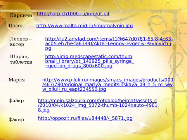 http://kirpich1000.ru/img/ut.gif Кирпичи Посол http://www.malta.mid.ru/img/malygin.jpg Леонов – актер http://ru2.anyfad.com/items/t1@647d0781-65f8-4c63-acb5-eb7be4a6344f/Akter-Leonov-Evgeniy-Pavlovich.jpg Шприц, таблетки http://img.medscapestatic.com/thumbnail_library/dt_140925_pills_syringe_injection_drugs_800x600.jpg http://www.piluli.ru/images/smacs_images/products/000/467/780/original_marlya_meditsinskaya_09_h_5_m_www_piluli_ru_eapt234550.jpg Марля фиакр http://mein.salzburg.com/fotoblog/heimat/assets_c/2010/04/k1024_img_5072-thumb-1024xauto-49618.jpg http://oppozit.ru/files/u84448/-_5871.jpg факир 