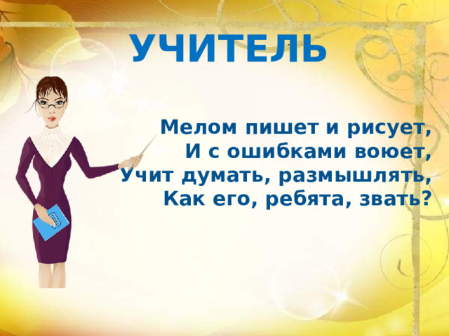 УЧИТЕЛЬ Мелом пишет и рисует, И с ошибками воюет, Учит думать, размышлять, Как его, ребята, звать? 