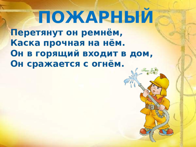 ПОЖАРНЫЙ Перетянут он ремнём, Каска прочная на нём. Он в горящий входит в дом, Он сражается с огнём.    