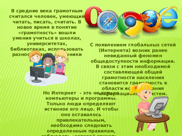 В средние века грамотным считался человек, умеющий читать, писать, считать. В новое время в понятие «грамотность» вошли умения учиться в школах, университетах, библиотеках, использовать разнообразные источники информации. С появлением глобальных сетей (Интернета) возник ранее невиданный феномен общедоступности информации. В связи с этим необходимой составляющей общей грамотности населения становится грамотность в области использования информационных систем. Но Интернет – это не только компьютеры и программы. Только люди определяют истинное его лицо. И чтобы оно оставалось привлекательным, необходимо следовать определенным правилам, соблюдать «сетевой этикет» – «нетикет» для краткости (или «сетикет»). 