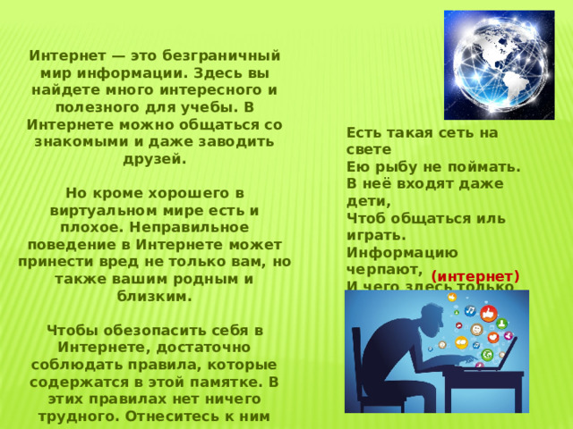 Интернет — это безграничный мир информации. Здесь вы найдете много интересного и полезного для учебы. В Интернете можно общаться со знакомыми и даже заводить друзей.  Но кроме хорошего в виртуальном мире есть и плохое. Неправильное поведение в Интернете может принести вред не только вам, но также вашим родным и близким.  Чтобы обезопасить себя в Интернете, достаточно соблюдать правила, которые содержатся в этой памятке. В этих правилах нет ничего трудного. Отнеситесь к ним внимательно — и расскажите о них своим друзьям! Есть такая сеть на свете Ею рыбу не поймать. В неё входят даже дети, Чтоб общаться иль играть. Информацию черпают, И чего здесь только нет! Как же сеть ту называют? Ну, конечно ж, (интернет) 