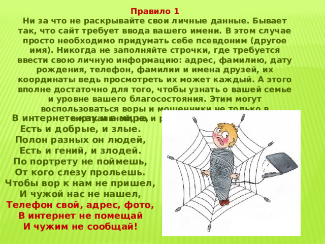 Правило 1 Ни за что не раскрывайте свои личные данные. Бывает так, что сайт требует ввода вашего имени. В этом случае просто необходимо придумать себе псевдоним (другое имя). Никогда не заполняйте строчки, где требуется ввести свою личную информацию: адрес, фамилию, дату рождения, телефон, фамилии и имена друзей, их координаты ведь просмотреть их может каждый. А этого вполне достаточно для того, чтобы узнать о вашей семье и уровне вашего благосостояния. Этим могут воспользоваться воры и мошенники не только в виртуальной, но и реальной жизни. В интернете как и в мире, Есть и добрые, и злые. Полон разных он людей, Есть и гений, и злодей. По портрету не поймешь, От кого слезу прольешь. Чтобы вор к нам не пришел, И чужой нас не нашел, Телефон свой, адрес, фото, В интернет не помещай И чужим не сообщай! 